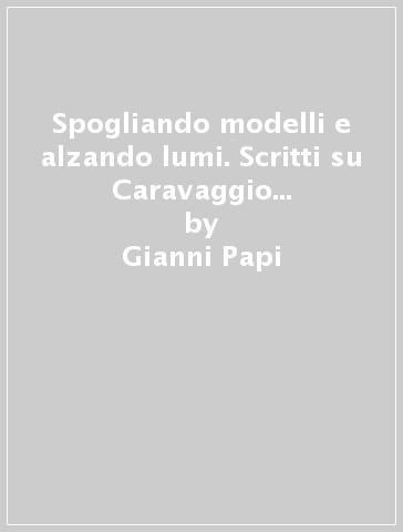 Spogliando modelli e alzando lumi. Scritti su Caravaggio e l'ambiente caravaggesco - Gianni Papi
