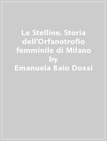 Le Stelline. Storia dell'Orfanotrofio femminile di Milano - Emanuela Baio Dossi