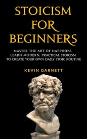 Stoicism For Beginners: Master the Art of Happiness. Learn Modern, Practical Stoicism to Create Your Own Daily Stoic Routine.
