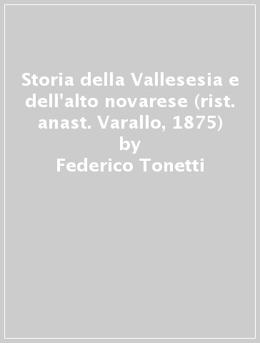 Storia della Vallesesia e dell'alto novarese (rist. anast. Varallo, 1875) - Federico Tonetti