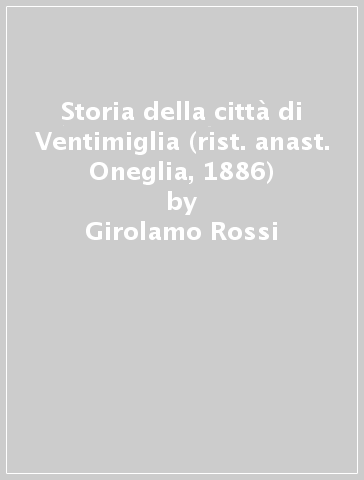 Storia della città di Ventimiglia (rist. anast. Oneglia, 1886) - Girolamo Rossi