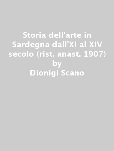 Storia dell'arte in Sardegna dall'XI al XIV secolo (rist. anast. 1907) - Dionigi Scano