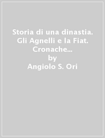 Storia di una dinastia. Gli Agnelli e la Fiat. Cronache «Non autorizzate» dei cento anni della più grande industria italiana - Angiolo S. Ori