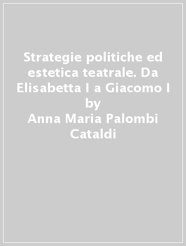 Strategie politiche ed estetica teatrale. Da Elisabetta I a Giacomo I - Anna Maria Palombi Cataldi