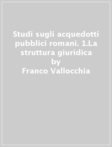 Studi sugli acquedotti pubblici romani. 1.La struttura giuridica - Franco Vallocchia