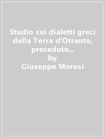 Studio sui dialetti greci della Terra d'Otranto, preceduto da una raccolta di canti, leggende, proverbi e indovinelli... (rist. anast. Lecce, 1870) - Giuseppe Morosi