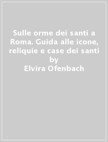 Sulle orme dei santi a Roma. Guida alle icone, reliquie e case dei santi - Elvira Ofenbach