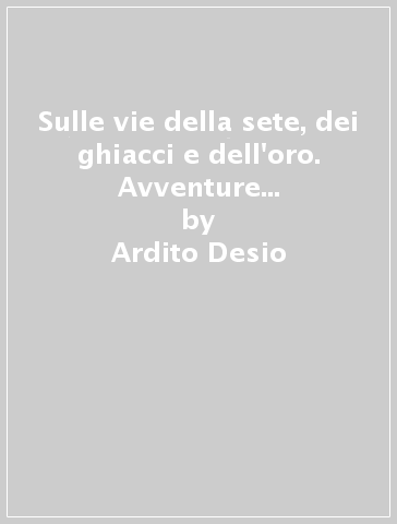 Sulle vie della sete, dei ghiacci e dell'oro. Avventure straordinarie di un geologo - Ardito Desio