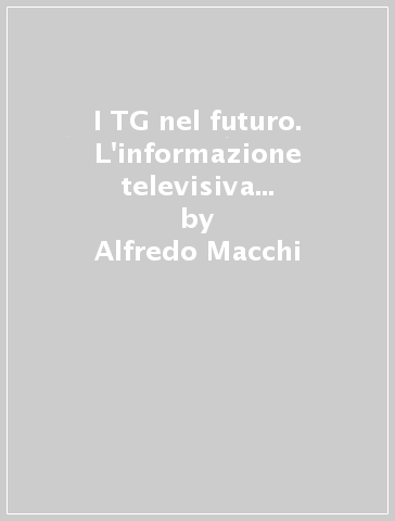 I TG nel futuro. L'informazione televisiva nell'era digitale - Alfredo Macchi