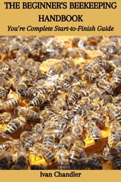 THE BEGINNER S BEEKEEPING HANDBOOK: You re Complete Start-to-Finish Guide
