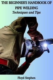 THE BEGINNER S HANDBOOK OF PIPE WELDING: Techniques and Tips
