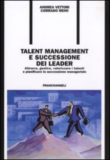 Talent management e successione dei leader. Attrarre, gestire, valorizzare i talenti e pianificare la successione manageriale - Andrea Vettori - Corrado Reho