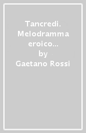 Tancredi. Melodramma eroico in due atti. Musica di G. Rossini