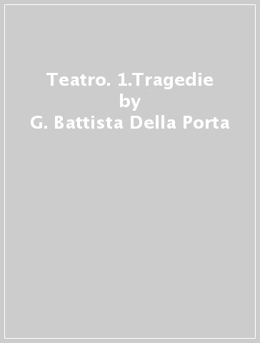 Teatro. 1.Tragedie - G. Battista Della Porta