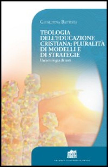 Teologia dell'educazione cristiana: pluralità di modelli e di strategie. Un'antologia di testi - Giuseppina Battista