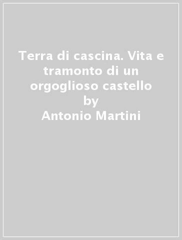 Terra di cascina. Vita e tramonto di un orgoglioso castello - Antonio Martini