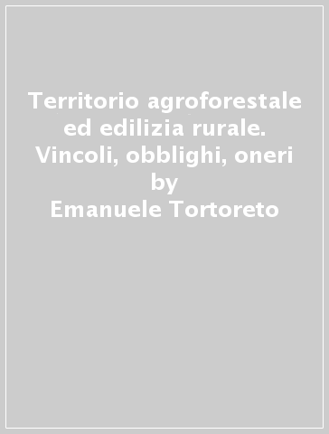 Territorio agroforestale ed edilizia rurale. Vincoli, obblighi, oneri - Emanuele Tortoreto