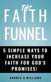 The Faith Funnel: 5 Simple Ways To Increase Your Faith For God s Promises!