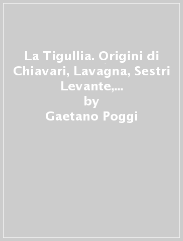 La Tigullia. Origini di Chiavari, Lavagna, Sestri Levante, Rapallo, Portofino, Moneglia, Anzo e Levanto - Gaetano Poggi