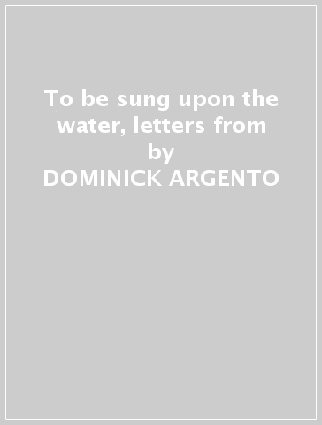 To be sung upon the water, letters from - DOMINICK ARGENTO