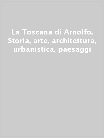 La Toscana di Arnolfo. Storia, arte, architettura, urbanistica, paesaggi