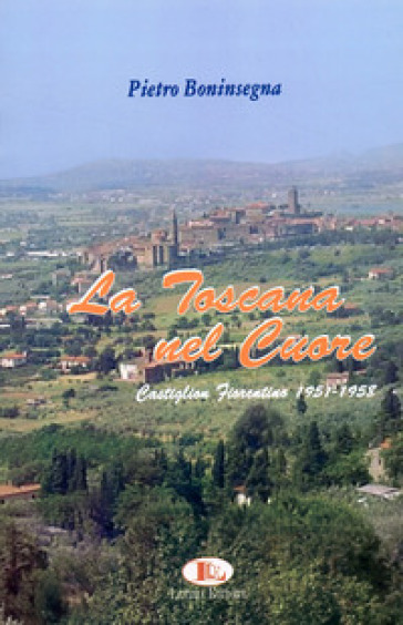 La Toscana nel cuore. Castiglion Fiorentino 1951-1958 - Pietro Boninsegna