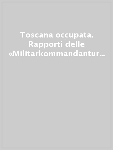 Toscana occupata. Rapporti delle «Militarkommandanturen» (1943-1944)