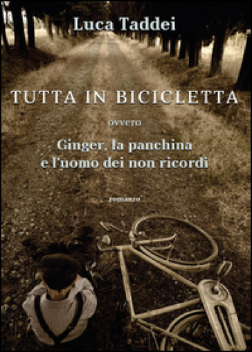Tutta in bicicletta ovvero Ginger, la panchina e l'uomo dei non ricordi - Luca Taddei