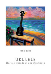 Ukulele. Storia e vicende di uno strumento. I segreti dello strumento più divertente del mondo. Con qualche curiosità