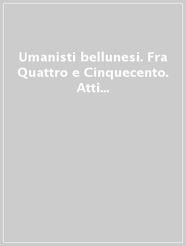 Umanisti bellunesi. Fra Quattro e Cinquecento. Atti del Convegno (Belluno, 5 novembre 1999)