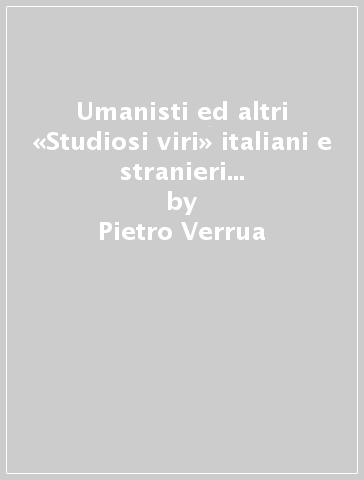 Umanisti ed altri «Studiosi viri» italiani e stranieri di qua e di là dalle Alpi e dal mare - Pietro Verrua