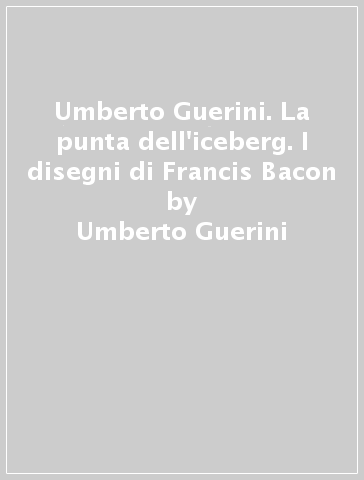 Umberto Guerini. La punta dell'iceberg. I disegni di Francis Bacon - Umberto Guerini