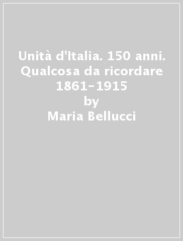 Unità d'Italia. 150 anni. Qualcosa da ricordare 1861-1915 - Maria Bellucci - Francesca Civile - Brunella Danesi