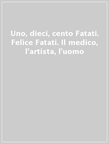 Uno, dieci, cento Fatati. Felice Fatati. Il medico, l'artista, l'uomo