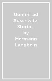 Uomini ad Auschwitz. Storia del più famigerato campo di sterminio nazista