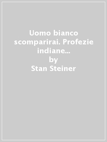 Uomo bianco scomparirai. Profezie indiane sulle sorti della civiltà occidentale - Stan Steiner