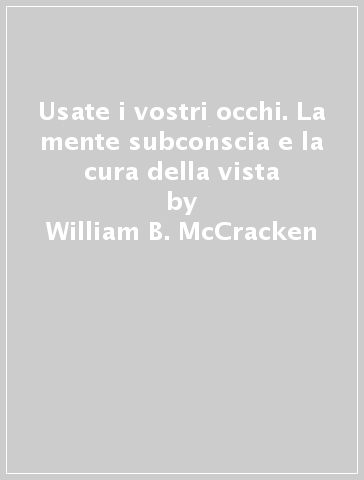 Usate i vostri occhi. La mente subconscia e la cura della vista - William B. McCracken