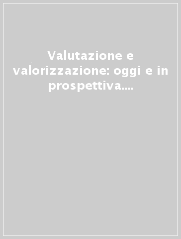 Valutazione e valorizzazione: oggi e in prospettiva. Percorsi, strumenti, esperienze e prospettive