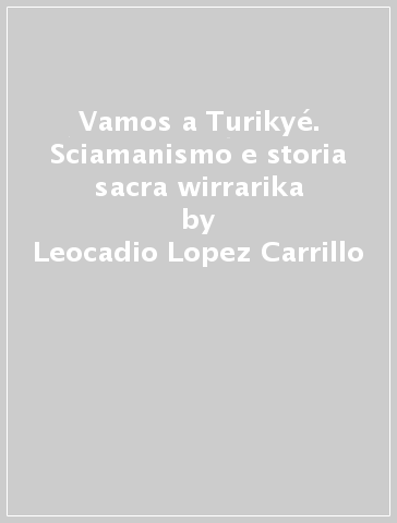 Vamos a Turikyé. Sciamanismo e storia sacra wirrarika - Leocadio Lopez Carrillo - Giuliano Tescari