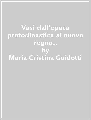 Vasi dall'epoca protodinastica al nuovo regno del Museo egizio di Firenze - Maria Cristina Guidotti