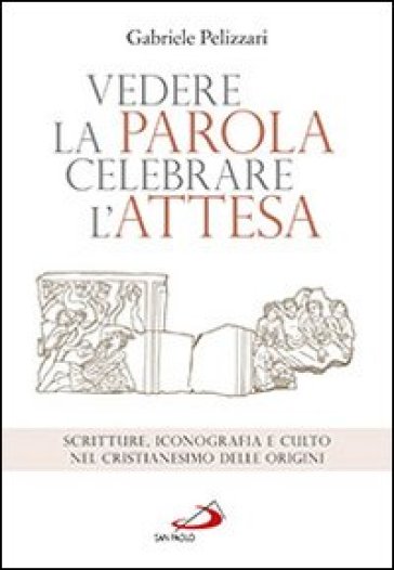 Vedere la parola, celebrare l'attesa. Scritture, iconografia e culto nel cristianesimo delle origini - Gabriele Pelizzari