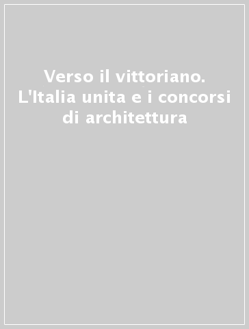 Verso il vittoriano. L'Italia unita e i concorsi di architettura