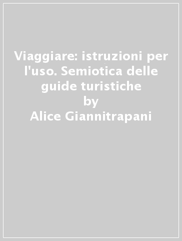 Viaggiare: istruzioni per l'uso. Semiotica delle guide turistiche - Alice Giannitrapani