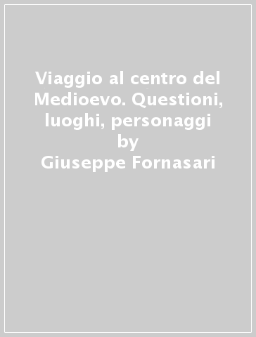 Viaggio al centro del Medioevo. Questioni, luoghi, personaggi - Giuseppe Fornasari