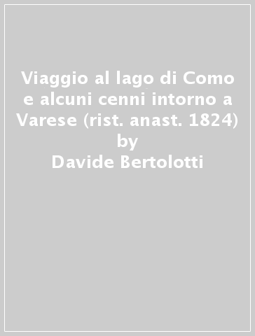 Viaggio al lago di Como e alcuni cenni intorno a Varese (rist. anast. 1824) - Davide Bertolotti