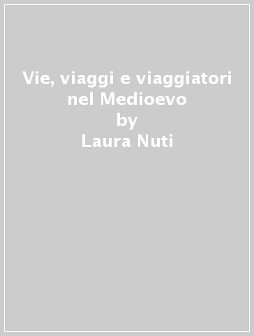 Vie, viaggi e viaggiatori nel Medioevo - Laura Nuti - M. Rosa Pardi