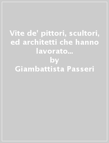 Vite de' pittori, scultori, ed architetti che hanno lavorato in Roma (rist. anast. 1772) - Giambattista Passeri