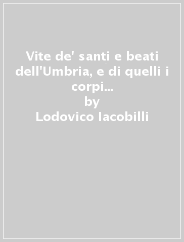 Vite de' santi e beati dell'Umbria, e di quelli i corpi de' quali riposano in essa provincia (rist. anast. Foligno, 1647-61) - Lodovico Iacobilli