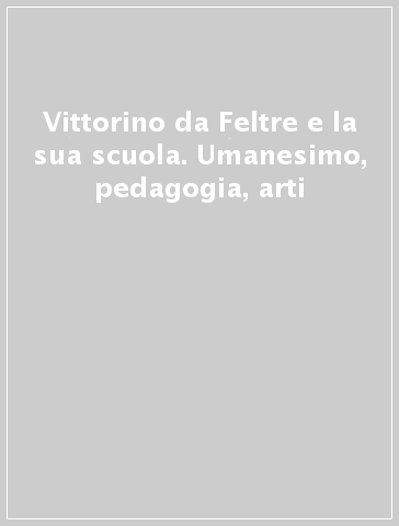 Vittorino da Feltre e la sua scuola. Umanesimo, pedagogia, arti