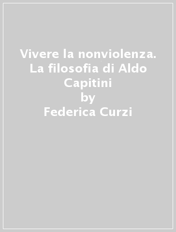 Vivere la nonviolenza. La filosofia di Aldo Capitini - Federica Curzi